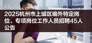 2025杭州市上城区编外特定岗位、专项岗位工作人员招聘45人公告
