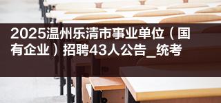 2025温州乐清市事业单位（国有企业）招聘43人公告_统考