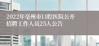 2022年亳州市口腔医院公开招聘工作人员25人公告