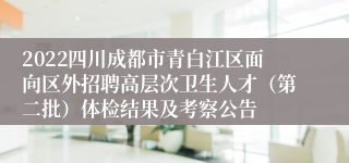 2022四川成都市青白江区面向区外招聘高层次卫生人才（第二批）体检结果及考察公告