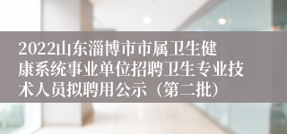 2022山东淄博市市属卫生健康系统事业单位招聘卫生专业技术人员拟聘用公示（第二批）