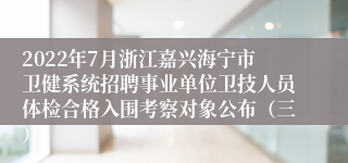 2022年7月浙江嘉兴海宁市卫健系统招聘事业单位卫技人员体检合格入围考察对象公布（三）