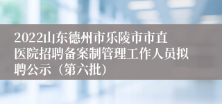 2022山东德州市乐陵市市直医院招聘备案制管理工作人员拟聘公示（第六批）