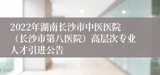 2022年湖南长沙市中医医院（长沙市第八医院）高层次专业人才引进公告