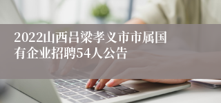 2022山西吕梁孝义市市属国有企业招聘54人公告