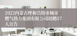 2022内蒙古呼和浩特市城市燃气热力集团有限公司招聘57人公告