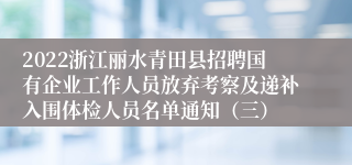 2022浙江丽水青田县招聘国有企业工作人员放弃考察及递补入围体检人员名单通知（三）