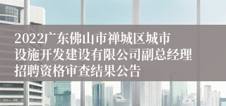 2022广东佛山市禅城区城市设施开发建设有限公司副总经理招聘资格审查结果公告