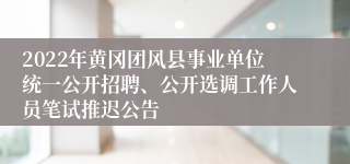 2022年黄冈团风县事业单位统一公开招聘、公开选调工作人员笔试推迟公告