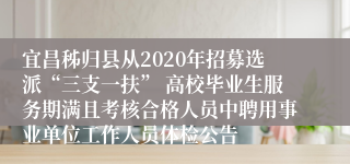 宜昌秭归县从2020年招募选派“三支一扶” 高校毕业生服务期满且考核合格人员中聘用事业单位工作人员体检公告