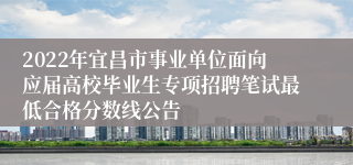 2022年宜昌市事业单位面向应届高校毕业生专项招聘笔试最低合格分数线公告