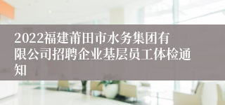 2022福建莆田市水务集团有限公司招聘企业基层员工体检通知