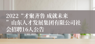 2022“才聚齐鲁 成就未来”山东人才发展集团有限公司社会招聘16人公告