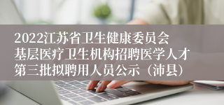 2022江苏省卫生健康委员会基层医疗卫生机构招聘医学人才第三批拟聘用人员公示（沛县）