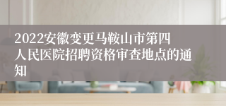 2022安徽变更马鞍山市第四人民医院招聘资格审查地点的通知