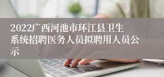 2022广西河池市环江县卫生系统招聘医务人员拟聘用人员公示