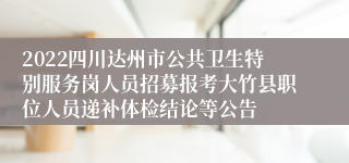 2022四川达州市公共卫生特别服务岗人员招募报考大竹县职位人员递补体检结论等公告