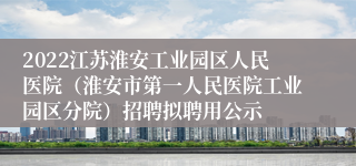 2022江苏淮安工业园区人民医院（淮安市第一人民医院工业园区分院）招聘拟聘用公示