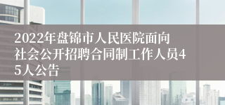 2022年盘锦市人民医院面向社会公开招聘合同制工作人员45人公告