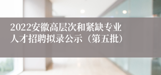 2022安徽高层次和紧缺专业人才招聘拟录公示（第五批）