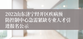 2022山东济宁经开区疾病预防控制中心急需紧缺专业人才引进报名公示