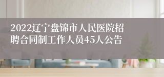 2022辽宁盘锦市人民医院招聘合同制工作人员45人公告