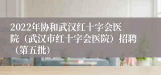 2022年协和武汉红十字会医院（武汉市红十字会医院）招聘（第五批）