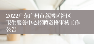 2022广东广州市荔湾区社区卫生服务中心招聘资格审核工作公告