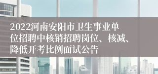 2022河南安阳市卫生事业单位招聘中核销招聘岗位、核减、降低开考比例面试公告