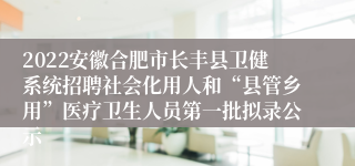 2022安徽合肥市长丰县卫健系统招聘社会化用人和“县管乡用”医疗卫生人员第一批拟录公示