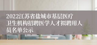 2022江苏省盐城市基层医疗卫生机构招聘医学人才拟聘用人员名单公示