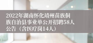 2022年湖南怀化靖州苗族侗族自治县事业单公开招聘58人公告（含医疗岗14人）