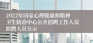 2022年国家心理健康和精神卫生防治中心公开招聘工作人员拟聘人员公示