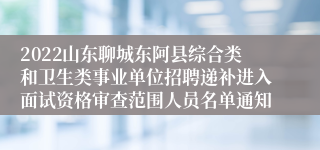 2022山东聊城东阿县综合类和卫生类事业单位招聘递补进入面试资格审查范围人员名单通知