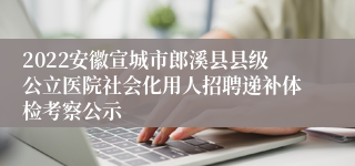 2022安徽宣城市郎溪县县级公立医院社会化用人招聘递补体检考察公示