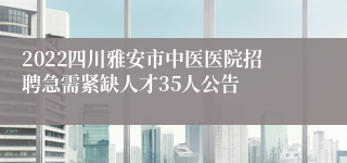 2022四川雅安市中医医院招聘急需紧缺人才35人公告