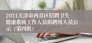 2021天津市西青区招聘卫生健康系统工作人员拟聘用人员公示（第四批）