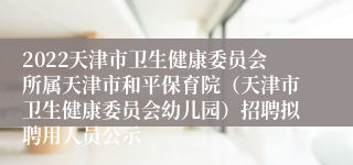 2022天津市卫生健康委员会所属天津市和平保育院（天津市卫生健康委员会幼儿园）招聘拟聘用人员公示