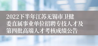 2022下半年江苏无锡市卫健委直属事业单位招聘专技人才及第四批高端人才考核成绩公告