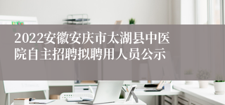 2022安徽安庆市太湖县中医院自主招聘拟聘用人员公示