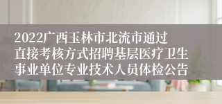 2022广西玉林市北流市通过直接考核方式招聘基层医疗卫生事业单位专业技术人员体检公告