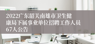 2022广东韶关南雄市卫生健康局下属事业单位招聘工作人员67人公告