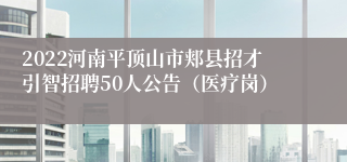 2022河南平顶山市郏县招才引智招聘50人公告（医疗岗）