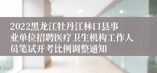 2022黑龙江牡丹江林口县事业单位招聘医疗卫生机构工作人员笔试开考比例调整通知