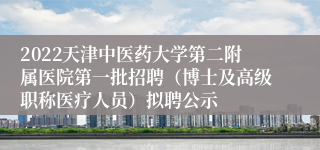 2022天津中医药大学第二附属医院第一批招聘（博士及高级职称医疗人员）拟聘公示