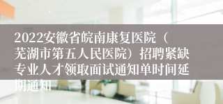 2022安徽省皖南康复医院（芜湖市第五人民医院）招聘紧缺专业人才领取面试通知单时间延期通知