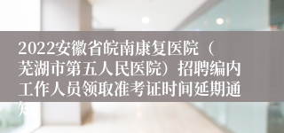 2022安徽省皖南康复医院（芜湖市第五人民医院）招聘编内工作人员领取准考证时间延期通知