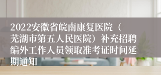 2022安徽省皖南康复医院（芜湖市第五人民医院）补充招聘编外工作人员领取准考证时间延期通知