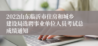 2022山东临沂市住房和城乡建设局选聘事业单位人员考试总成绩通知