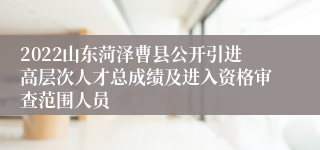 2022山东菏泽曹县公开引进高层次人才总成绩及进入资格审查范围人员